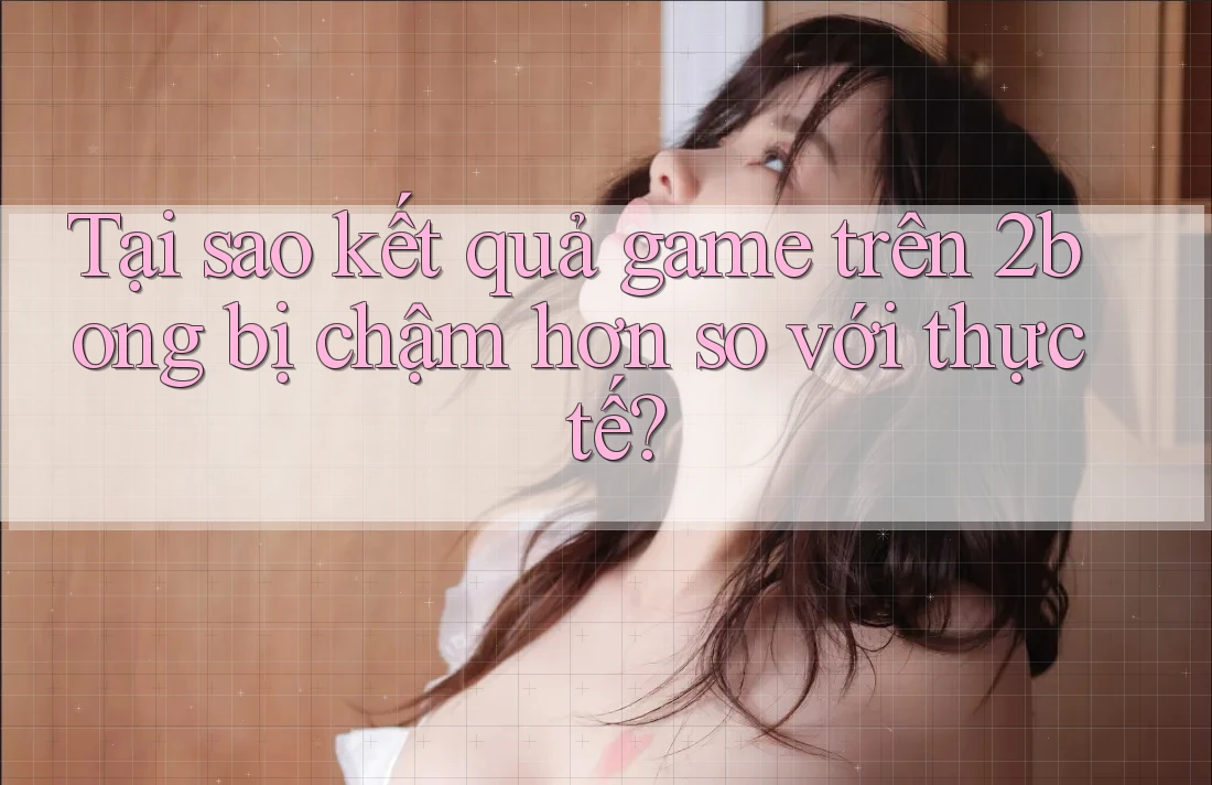 Tại sao kết quả game trên 2bong bị chậm hơn so với thực tế?