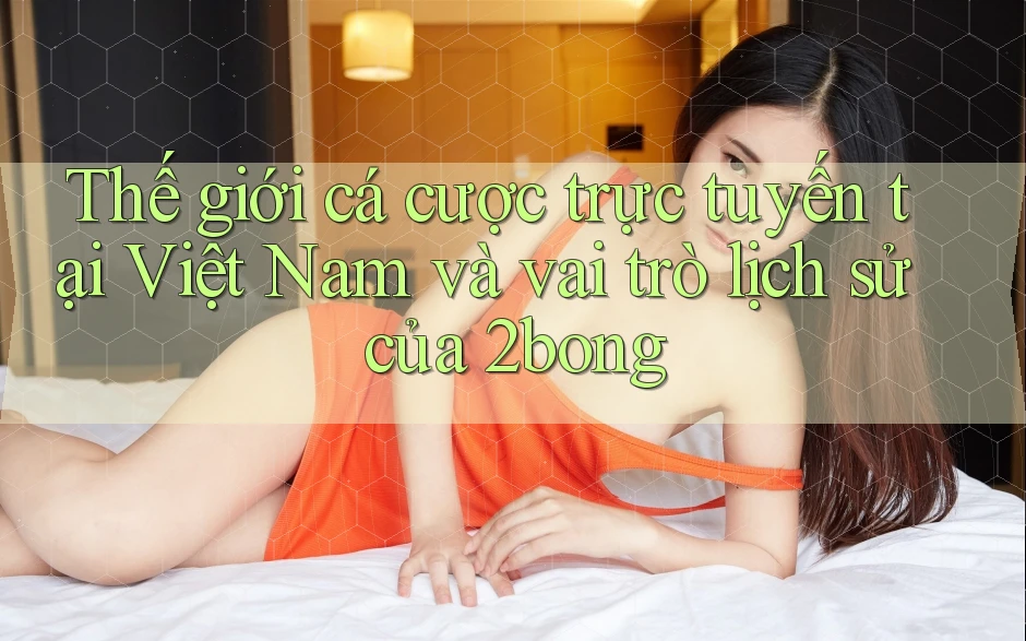 Thế giới cá cược trực tuyến tại Việt Nam và vai trò lịch sử của 2bong