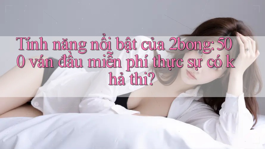Tính năng nổi bật của 2bong: 500 ván đầu miễn phí thực sự có khả thi?