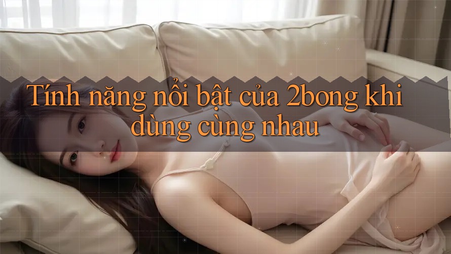 Tính năng nổi bật của 2bong khi dùng cùng nhau Tính năng nổi bật của 2bong khi dùng cùng nhau