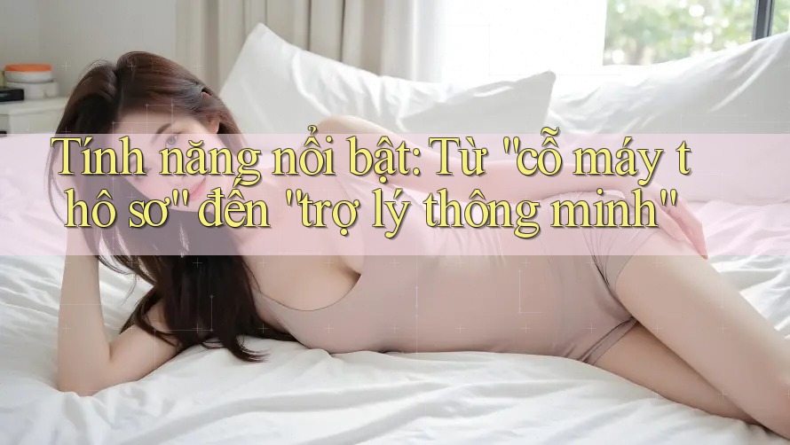 Tính năng nổi bật: Từ “cỗ máy thô sơ” đến “trợ lý thông minh”