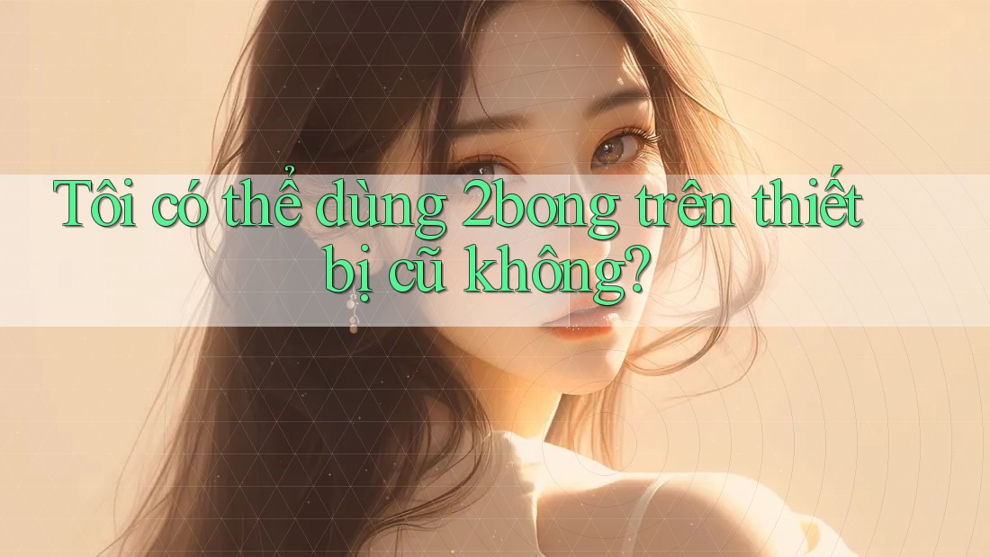 Tôi có thể dùng 2bong trên thiết bị cũ không?