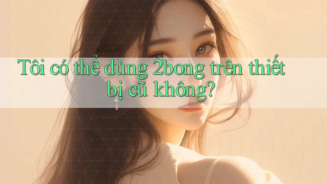 Tôi có thể dùng 2bong trên thiết bị cũ không?