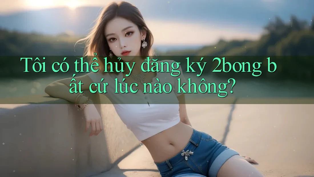 Tôi có thể hủy đăng ký 2bong bất cứ lúc nào không? Tôi có thể hủy đăng ký 2bong bất cứ lúc nào không?