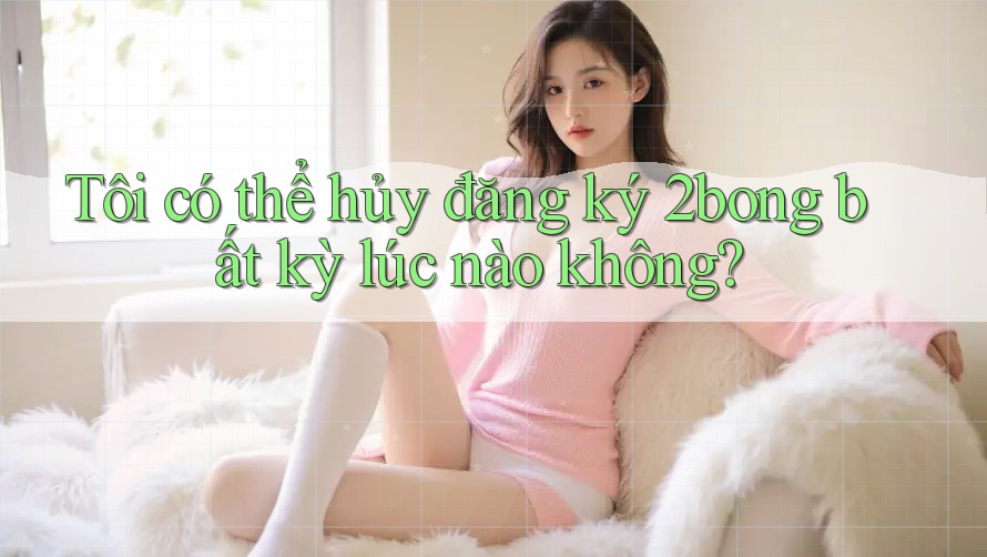 Tôi có thể hủy đăng ký 2bong bất kỳ lúc nào không?