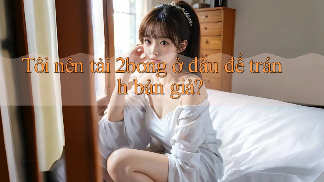 Tôi nên tải 2bong ở đâu để tránh bản giả? Tôi nên tải 2bong ở đâu để tránh bản giả?
