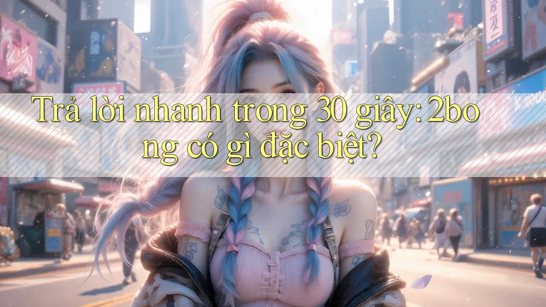 Trả lời nhanh trong 30 giây: 2bong có gì đặc biệt? Trả lời nhanh trong 30 giây: 2bong có gì đặc biệt?