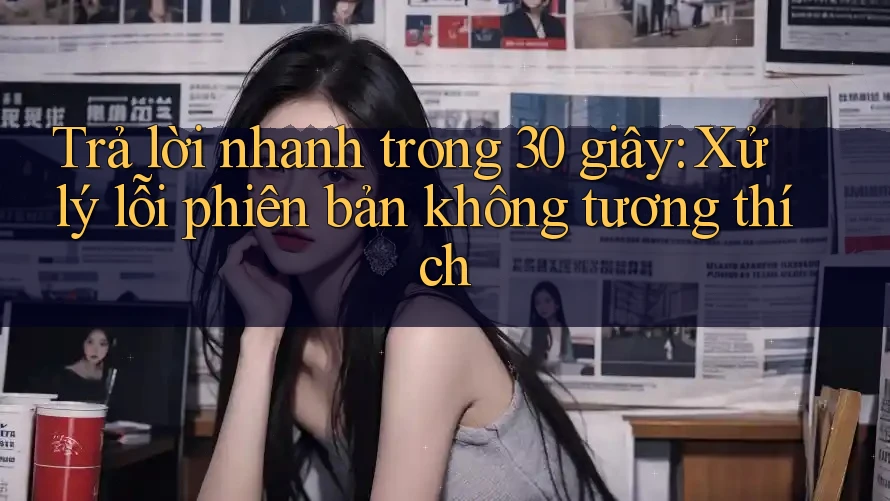 Trả lời nhanh trong 30 giây: Xử lý lỗi phiên bản không tương thích