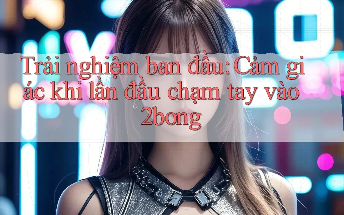 Trải nghiệm ban đầu: Cảm giác khi lần đầu chạm tay vào 2bong Trải nghiệm ban đầu: Cảm giác khi lần đầu chạm tay vào 2bong