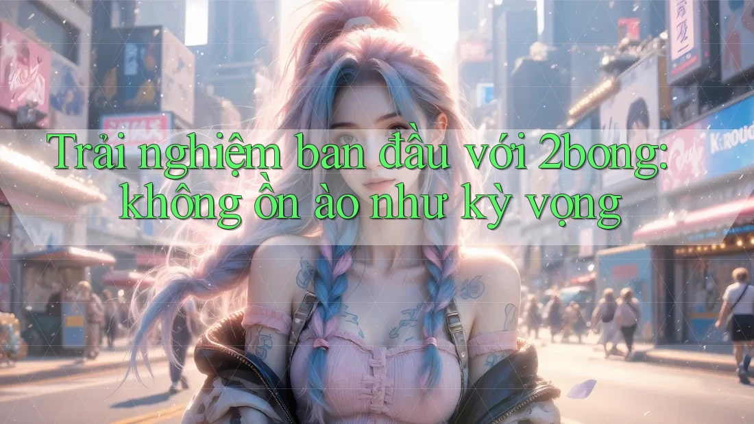 Trải nghiệm ban đầu với 2bong: không ồn ào như kỳ vọng Trải nghiệm ban đầu với 2bong: không ồn ào như kỳ vọng
