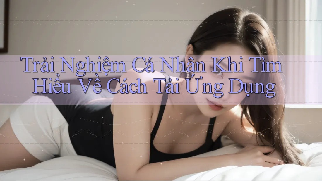 Trải Nghiệm Cá Nhân Khi Tìm Hiểu Về Cách Tải Ứng Dụng