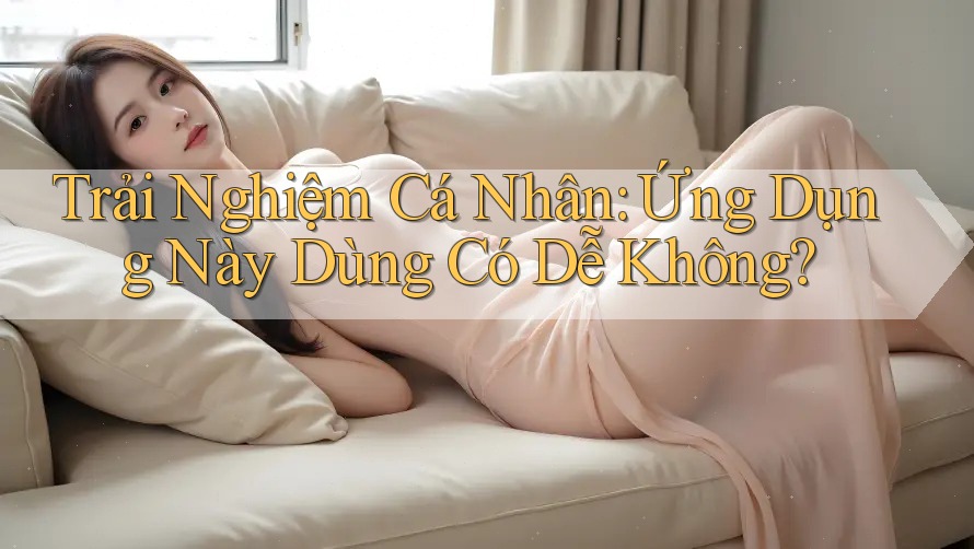 Trải Nghiệm Cá Nhân: Ứng Dụng Này Dùng Có Dễ Không?