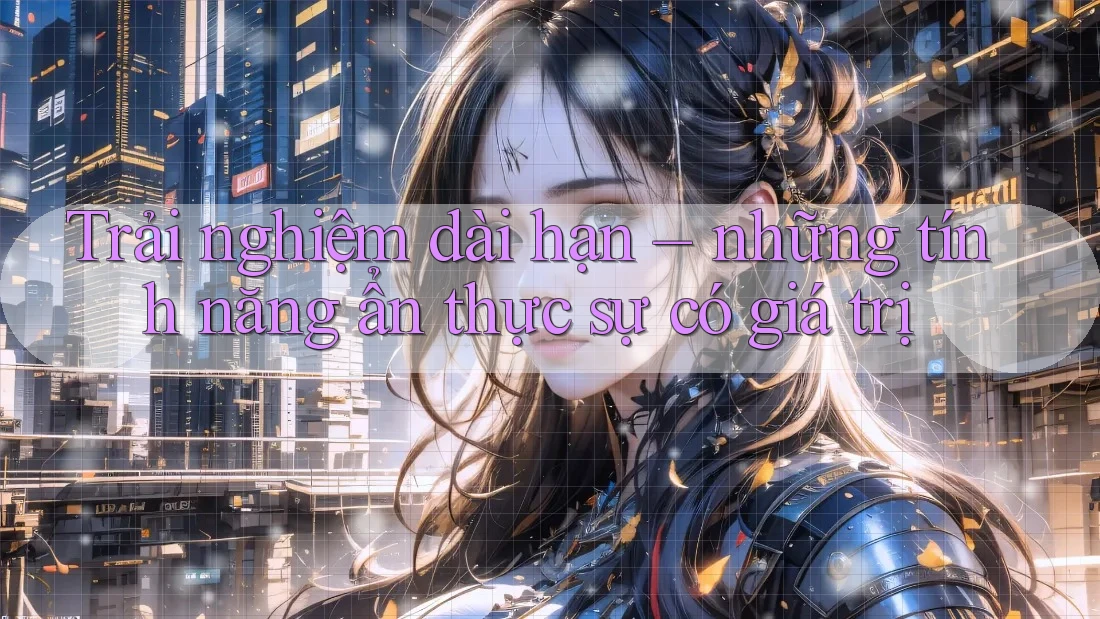 Trải nghiệm dài hạn – những tính năng ẩn thực sự có giá trị Trải nghiệm dài hạn – những tính năng ẩn thực sự có giá trị