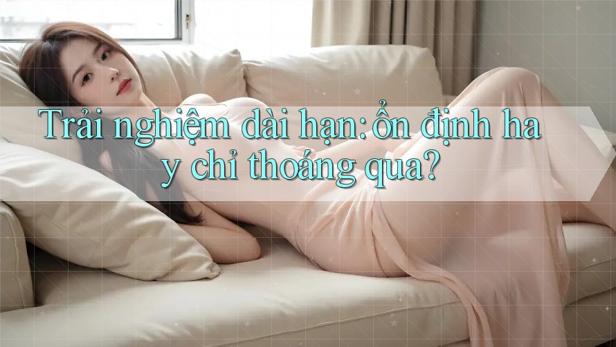 Trải nghiệm dài hạn: ổn định hay chỉ thoáng qua?