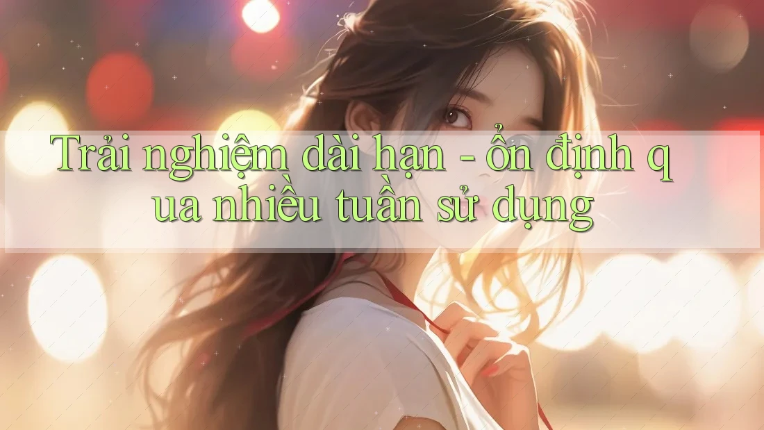 Trải nghiệm dài hạn - ổn định qua nhiều tuần sử dụng Trải nghiệm dài hạn - ổn định qua nhiều tuần sử dụng