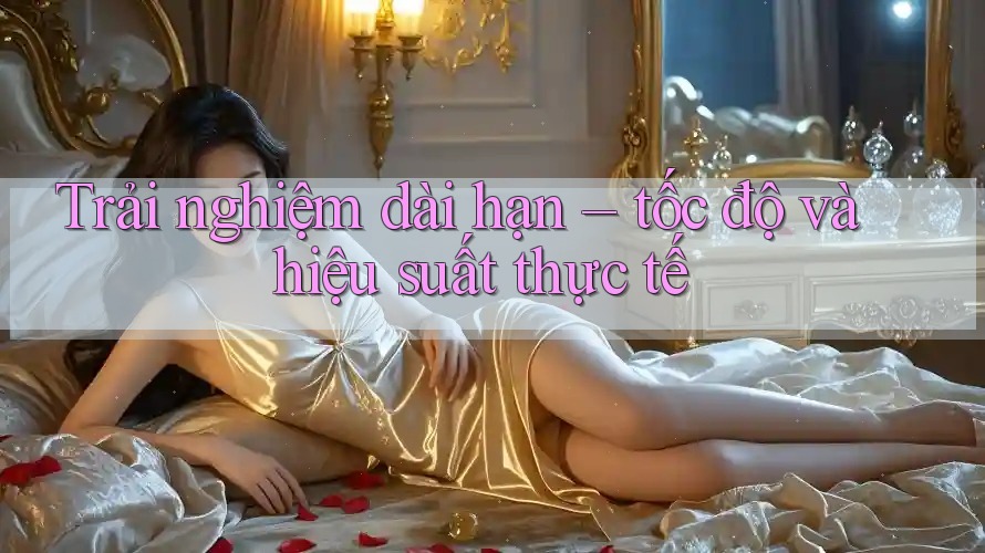 Trải nghiệm dài hạn – tốc độ và hiệu suất thực tế Trải nghiệm dài hạn – tốc độ và hiệu suất thực tế