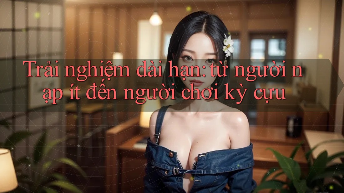 Trải nghiệm dài hạn: từ người nạp ít đến người chơi kỳ cựu Trải nghiệm dài hạn: từ người nạp ít đến người chơi kỳ cựu