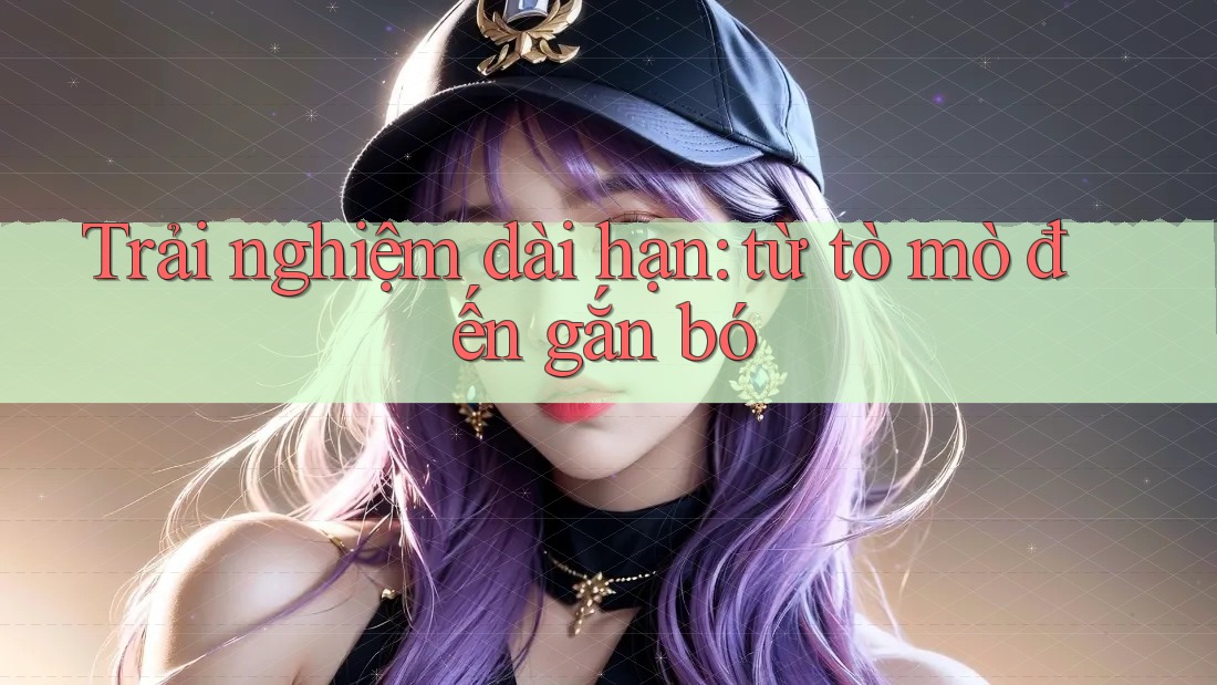 Trải nghiệm dài hạn: từ tò mò đến gắn bó