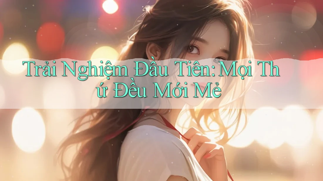 Trải Nghiệm Đầu Tiên: Mọi Thứ Đều Mới Mẻ Trải Nghiệm Đầu Tiên: Mọi Thứ Đều Mới Mẻ