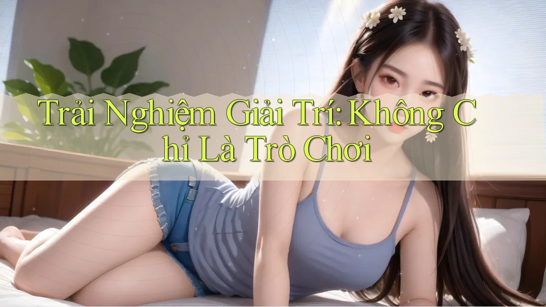 Trải Nghiệm Giải Trí: Không Chỉ Là Trò Chơi
