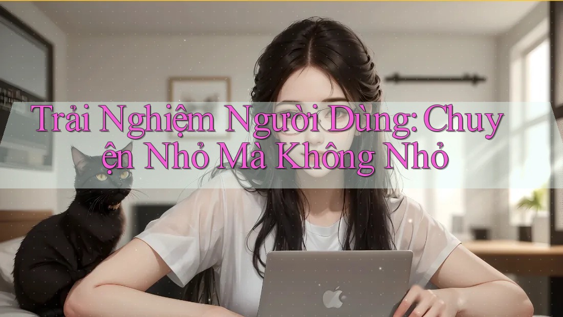Trải Nghiệm Người Dùng: Chuyện Nhỏ Mà Không Nhỏ