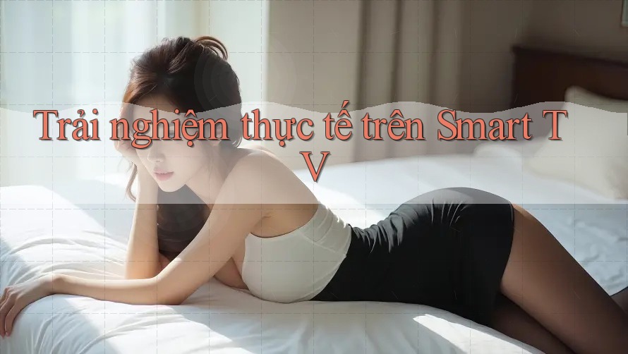 Trải nghiệm thực tế trên Smart TV