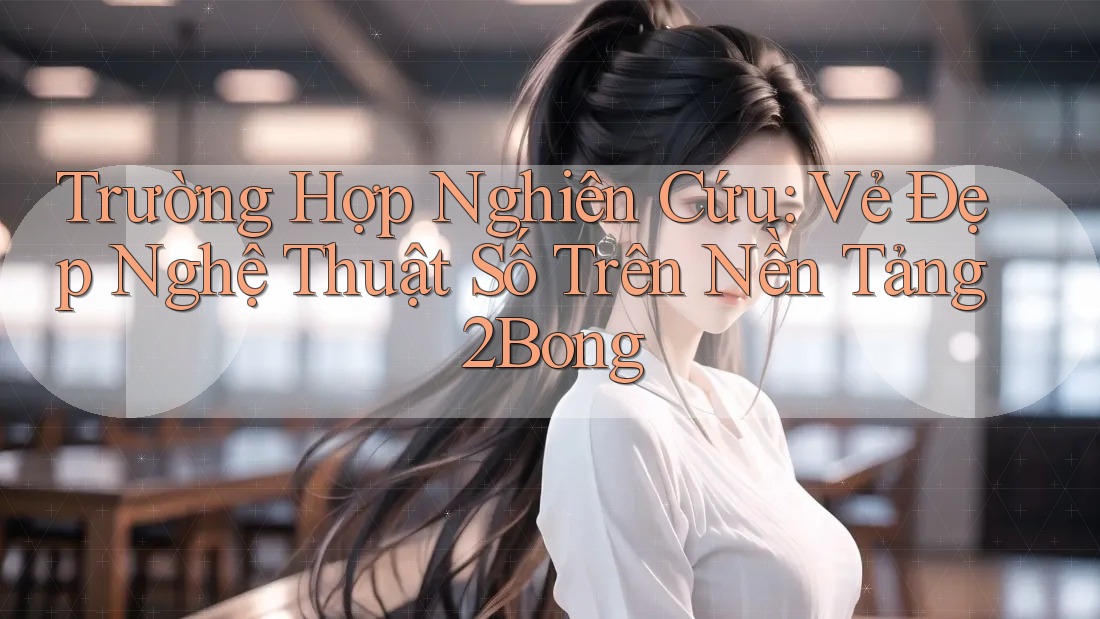 Trường Hợp Nghiên Cứu: Vẻ Đẹp Nghệ Thuật Số Trên Nền Tảng 2Bong