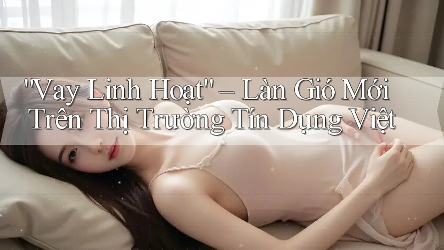 “Vay Linh Hoạt” – Làn Gió Mới Trên Thị Trường Tín Dụng Việt