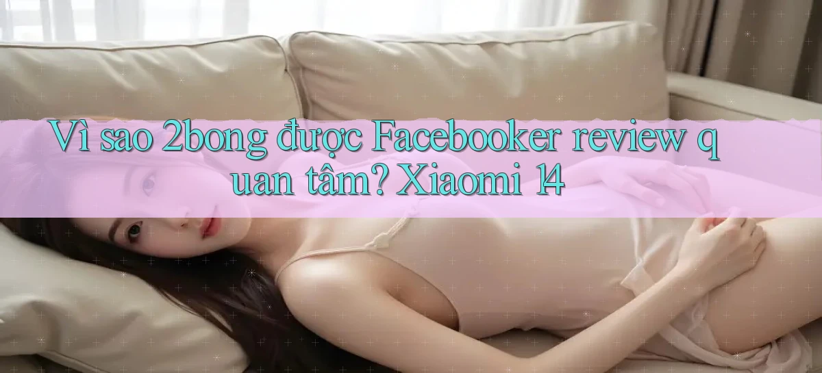 Vì sao 2bong được Facebooker review quan tâm Xiaomi 14