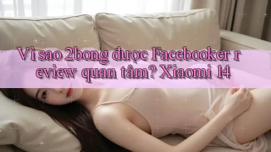 Vì sao 2bong được Facebooker review quan tâm Xiaomi 14