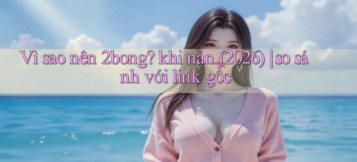 Vì sao nên 2bong khi nản (2026) so sánh với link gốc