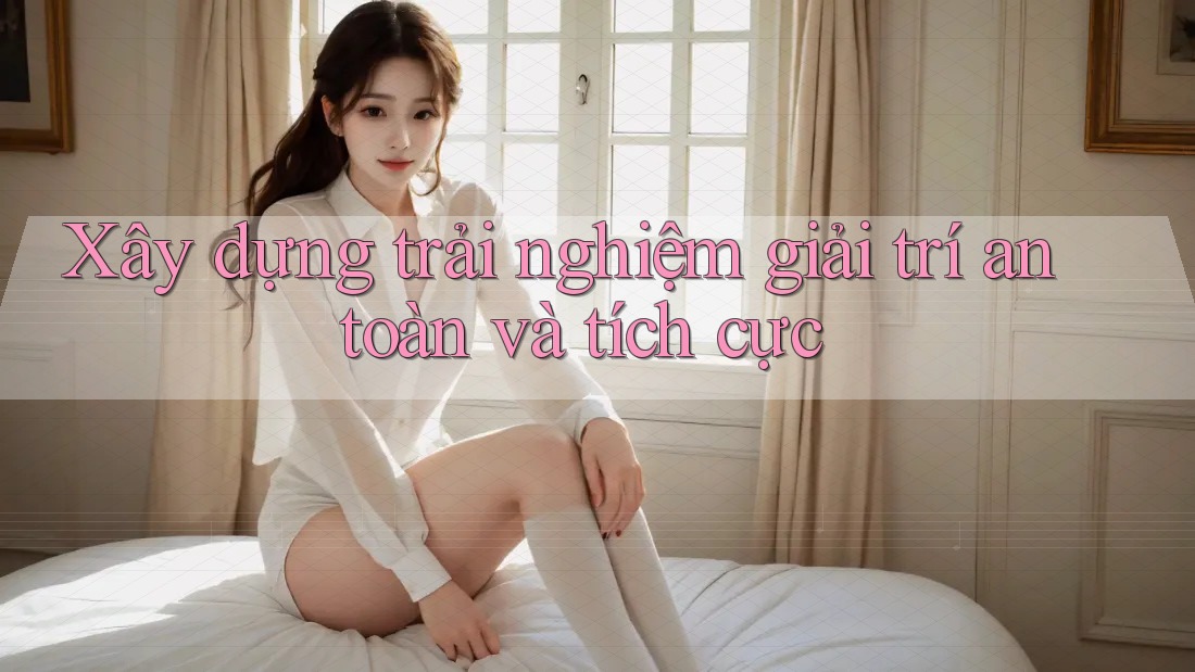 Xây dựng trải nghiệm giải trí an toàn và tích cực