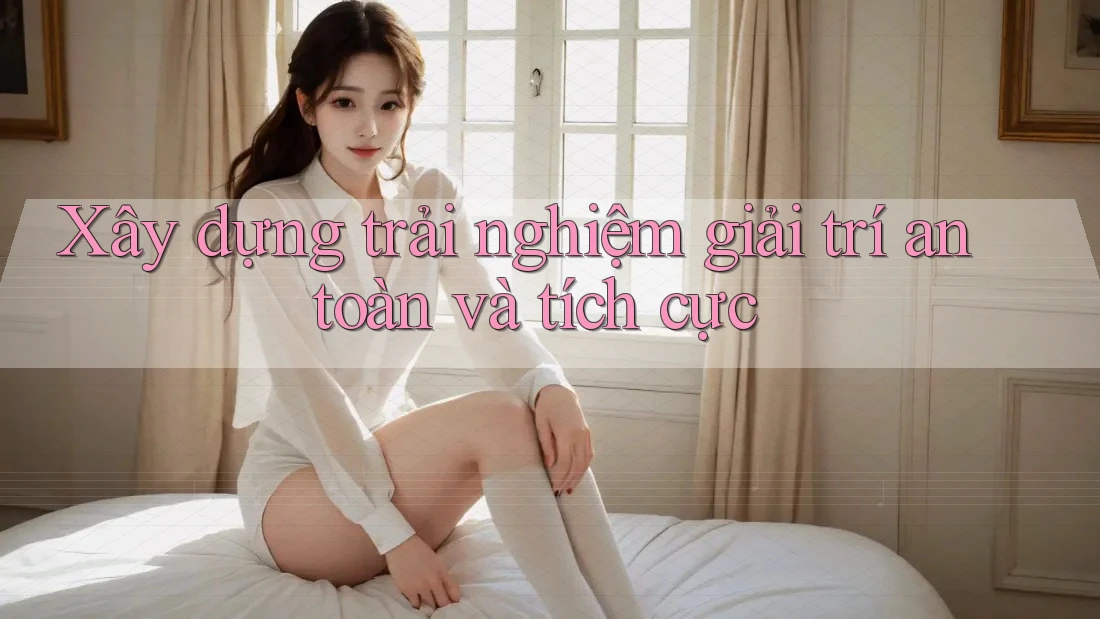 Xây dựng trải nghiệm giải trí an toàn và tích cực