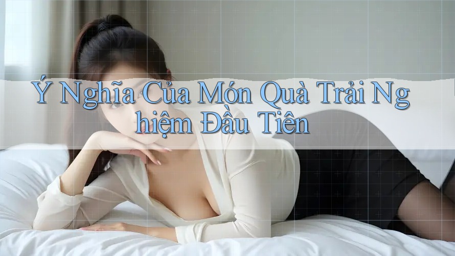 Ý Nghĩa Của Món Quà Trải Nghiệm Đầu Tiên Ý Nghĩa Của Món Quà Trải Nghiệm Đầu Tiên